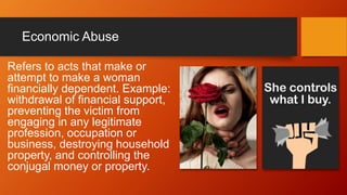 Economic Abuse
Refers to acts that make or
attempt to make a woman
financially dependent. Example:
withdrawal of financial support,
preventing the victim from
engaging in any legitimate
profession, occupation or
business, destroying household
property, and controlling the
conjugal money or property.
 