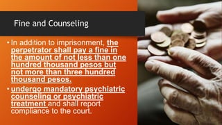 Fine and Counseling
• In addition to imprisonment, the
perpetrator shall pay a fine in
the amount of not less than one
hundred thousand pesos but
not more than three hundred
thousand pesos.
• undergo mandatory psychiatric
counseling or psychiatric
treatment and shall report
compliance to the court.
 