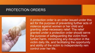 PROTECTION ORDERS
A protection order is an order issued under this
act for the purpose of preventing further acts of
violence against women or her child and
granting other necessary relief. The relief
granted under a protection order should serve
the purpose of safeguarding the victim from
further harm, minimizing any disruption in the
victim daily life, and facilitating the opportunity
and ability of the victim to independently rein
control over her life.
 