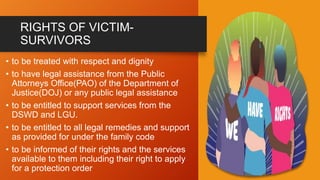 RIGHTS OF VICTIM-
SURVIVORS
• to be treated with respect and dignity
• to have legal assistance from the Public
Attorneys Office(PAO) of the Department of
Justice(DOJ) or any public legal assistance
• to be entitled to support services from the
DSWD and LGU.
• to be entitled to all legal remedies and support
as provided for under the family code
• to be informed of their rights and the services
available to them including their right to apply
for a protection order
 
