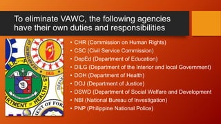 To eliminate VAWC, the following agencies
have their own duties and responsibilities
• CHR (Commission on Human Rights)
• CSC (Civil Service Commission)
• DepEd (Department of Education)
• DILG (Department of the Interior and local Government)
• DOH (Department of Health)
• DOJ (Department of Justice)
• DSWD (Department of Social Welfare and Development
• NBI (National Bureau of Investigation)
• PNP (Philippine National Police)
 