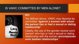 IS VAWC COMMITTED BY MEN ALONE?
NO!
"As defined above, VAWC may likewise be
committed 'against a woman with whom
the person has or had a sexual or dating
relationship’
Clearly, the use of the gender-neutral word
'person' who has or had a sexual or dating
relationship with the woman encompasses
even lesbian relationships."
 