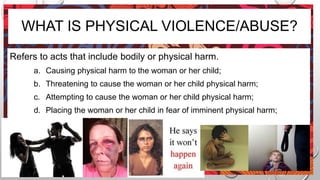 WHAT IS PHYSICAL VIOLENCE/ABUSE?
Refers to acts that include bodily or physical harm.
a. Causing physical harm to the woman or her child;
b. Threatening to cause the woman or her child physical harm;
c. Attempting to cause the woman or her child physical harm;
d. Placing the woman or her child in fear of imminent physical harm;
 