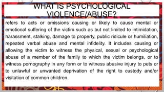 WHAT IS PSYCHOLOGICAL
VIOLENCE/ABUSE?
refers to acts or omissions causing or likely to cause mental or
emotional suffering of the victim such as but not limited to intimidation,
harassment, stalking, damage to property, public ridicule or humiliation,
repeated verbal abuse and mental infidelity. It includes causing or
allowing the victim to witness the physical, sexual or psychological
abuse of a member of the family to which the victim belongs, or to
witness pornography in any form or to witness abusive injury to pets or
to unlawful or unwanted deprivation of the right to custody and/or
visitation of common children.
 