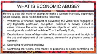WHAT IS ECONOMIC ABUSE?
Refers to acts that make or attempt to make a woman financially dependent
which includes, but is not limited to the following:
1. Withdrawal of financial support or preventing the victim from engaging in
any legitimate profession, occupation, business or activity, except in
cases wherein the other spouse/partner objects on valid, serious and
moral grounds as defined in Article 73 of the Family Code;
2. Deprivation or threat of deprivation of financial resources and the right to
the use and enjoyment of the conjugal, community or property owned in
common;
3. Destroying household property;
4. Controlling the victims' own money or properties or solely controlling the
conjugal money or properties.
 