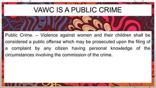 VAWC IS A PUBLIC CRIME
Public Crime. – Violence against women and their children shall be
considered a public offense which may be prosecuted upon the filing of
a complaint by any citizen having personal knowledge of the
circumstances involving the commission of the crime.
 