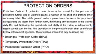 PROTECTION ORDERS
Protection Orders.- A protection order is an order issued for the purpose of
preventing further acts of violence against a woman or her child and granting other
necessary relief. The reliefs granted under a protection order serve the purpose of
safeguarding the victim from further harm, minimizing any disruption in the victim's
daily life, and facilitating the opportunity and ability of the victim to independently
regain control over her life. The provisions of the protection order shall be enforced
by law enforcement agencies. The protection orders that may be issued are:
• Barangay Protection Order (BPO)
• Temporary Protection Order (TPO)
• Permanent Protection Order (PPO)
 