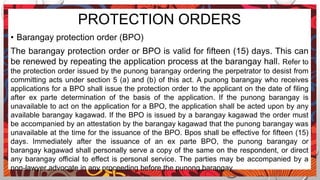 PROTECTION ORDERS
• Barangay protection order (BPO)
The barangay protection order or BPO is valid for fifteen (15) days. This can
be renewed by repeating the application process at the barangay hall. Refer to
the protection order issued by the punong barangay ordering the perpetrator to desist from
committing acts under section 5 (a) and (b) of this act. A punong barangay who receives
applications for a BPO shall issue the protection order to the applicant on the date of filing
after ex parte determination of the basis of the application. If the punong barangay is
unavailable to act on the application for a BPO, the application shall be acted upon by any
available barangay kagawad. If the BPO is issued by a barangay kagawad the order must
be accompanied by an attestation by the barangay kagawad that the punong barangay was
unavailable at the time for the issuance of the BPO. Bpos shall be effective for fifteen (15)
days. Immediately after the issuance of an ex parte BPO, the punong barangay or
barangay kagawad shall personally serve a copy of the same on the respondent, or direct
any barangay official to effect is personal service. The parties may be accompanied by a
non-lawyer advocate in any proceeding before the punong barangay.
 