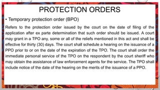 PROTECTION ORDERS
• Temporary protection order (BPO)
Refers to the protection order issued by the court on the date of filing of the
application after ex parte determination that such order should be issued. A court
may grant in a TPO any, some or all of the reliefs mentioned in this act and shall be
effective for thirty (30) days. The court shall schedule a hearing on the issuance of a
PPO prior to or on the date of the expiration of the TPO. The court shall order the
immediate personal service of the TPO on the respondent by the court sheriff who
may obtain the assistance of law enforcement agents for the service. The TPO shall
include notice of the date of the hearing on the merits of the issuance of a PPO.
 