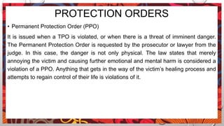PROTECTION ORDERS
• Permanent Protection Order (PPO)
It is issued when a TPO is violated, or when there is a threat of imminent danger.
The Permanent Protection Order is requested by the prosecutor or lawyer from the
judge. In this case, the danger is not only physical. The law states that merely
annoying the victim and causing further emotional and mental harm is considered a
violation of a PPO. Anything that gets in the way of the victim’s healing process and
attempts to regain control of their life is violations of it.
 