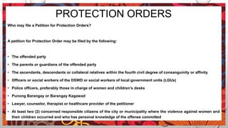 PROTECTION ORDERS
Who may file a Petition for Protection Orders?
A petition for Protection Order may be filed by the following:
• The offended party
• The parents or guardians of the offended party
• The ascendants, descendants or collateral relatives within the fourth civil degree of consanguinity or affinity
• Officers or social workers of the DSWD or social workers of local government units (LGUs)
• Police officers, preferably those in charge of women and children’s desks
• Punong Barangay or Barangay Kagawad
• Lawyer, counselor, therapist or healthcare provider of the petitioner
• At least two (2) concerned responsible citizens of the city or municipality where the violence against women and
their children occurred and who has personal knowledge of the offense committed
 