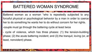 BATTERED WOMAN SYNDROME
Battered woman as a woman “who is repeatedly subjected to any
forceful physical or psychological behavior by a man in order to coerce
her to do something he wants her to do without concern for her rights.
-couple must go through the battering cycle at least twice
- cycle of violence, which has three phases: (1) the tension-building
phase; (2) the acute battering incident; and (3) the tranquil, loving (or, at
least, nonviolent) phase.
 