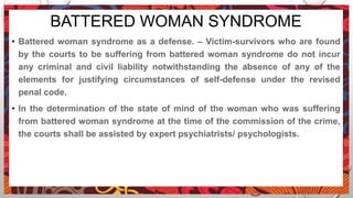 BATTERED WOMAN SYNDROME
• Battered woman syndrome as a defense. – Victim-survivors who are found
by the courts to be suffering from battered woman syndrome do not incur
any criminal and civil liability notwithstanding the absence of any of the
elements for justifying circumstances of self-defense under the revised
penal code.
• In the determination of the state of mind of the woman who was suffering
from battered woman syndrome at the time of the commission of the crime,
the courts shall be assisted by expert psychiatrists/ psychologists.
 
