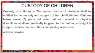 CUSTODY OF CHILDREN
Custody of children. – The woman victim of violence shall be
entitled to the custody and support of her child/children. Children
below seven (7) years old older but with mental or physical
disabilities shall automatically be given to the mother, with right to
support, unless the court finds compelling reasons to
order otherwise.
 