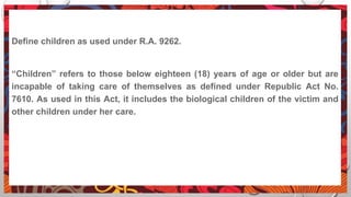 Define children as used under R.A. 9262.
“Children” refers to those below eighteen (18) years of age or older but are
incapable of taking care of themselves as defined under Republic Act No.
7610. As used in this Act, it includes the biological children of the victim and
other children under her care.
 
