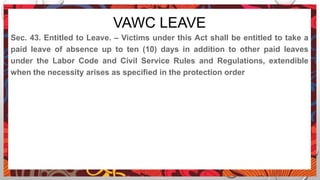 VAWC LEAVE
Sec. 43. Entitled to Leave. – Victims under this Act shall be entitled to take a
paid leave of absence up to ten (10) days in addition to other paid leaves
under the Labor Code and Civil Service Rules and Regulations, extendible
when the necessity arises as specified in the protection order
 