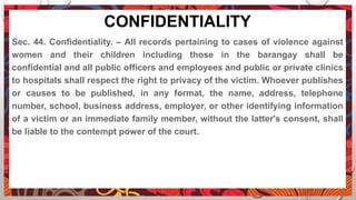 CONFIDENTIALITY
Sec. 44. Confidentiality. – All records pertaining to cases of violence against
women and their children including those in the barangay shall be
confidential and all public officers and employees and public or private clinics
to hospitals shall respect the right to privacy of the victim. Whoever publishes
or causes to be published, in any format, the name, address, telephone
number, school, business address, employer, or other identifying information
of a victim or an immediate family member, without the latter's consent, shall
be liable to the contempt power of the court.
 