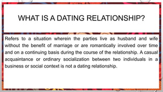 WHAT IS A DATING RELATIONSHIP?
Refers to a situation wherein the parties live as husband and wife
without the benefit of marriage or are romantically involved over time
and on a continuing basis during the course of the relationship. A casual
acquaintance or ordinary socialization between two individuals in a
business or social context is not a dating relationship.
 