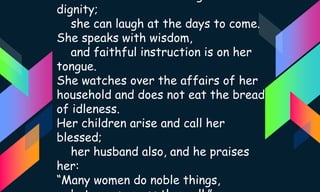 dignity;
she can laugh at the days to come.
She speaks with wisdom,
and faithful instruction is on her
tongue.
She watches over the affairs of her
household and does not eat the bread
of idleness.
Her children arise and call her
blessed;
her husband also, and he praises
her:
“Many women do noble things,
 