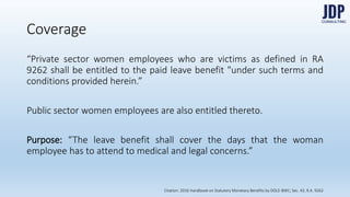 Coverage
“Private sector women employees who are victims as defined in RA 9262
shall be entitled to the paid leave benefit "under such terms and conditions
provided herein.”
Public sector women employees are also entitled thereto.
Purpose: “The leave benefit shall cover the days that the woman employee
has to attend to medical and legal concerns.”
Citation: 2016 Handbook on Statutory Monetary Benefits by DOLE-BWC; Sec. 43, R.A. 9262
 