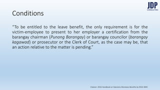 Conditions
“To be entitled to the leave benefit, the only requirement is for the victim-em-
ployee to present to her employer a certification from the barangay chair-
man (Punong Barangay) or barangay councilor (barangay kagawad) or
prosecutor or the Clerk of Court, as the case may be, that an action relative
to the matter is pending.”
Citation: 2016 Handbook on Statutory Monetary Benefits by DOLE-BWC
 
