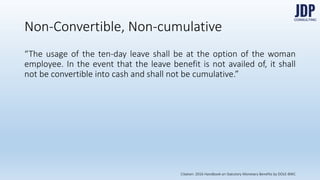 Non-Convertible, Non-cumulative
“The usage of the ten-day leave shall be at the option of the woman em-
ployee. In the event that the leave benefit is not availed of, it shall not be
convertible into cash and shall not be cumulative.”
Citation: 2016 Handbook on Statutory Monetary Benefits by DOLE-BWC
 