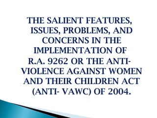 THE SALIENT FEATURES,
  ISSUES, PROBLEMS, AND
      CONCERNS IN THE
    IMPLEMENTATION OF
 R.A. 9262 OR THE ANTI-
VIOLENCE AGAINST WOMEN
AND THEIR CHILDREN ACT
   (ANTI- VAWC) OF 2004.
 