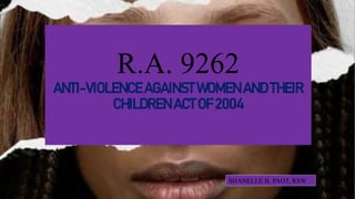 SHANELLE B. PAOT, RSW
R.A. 9262
ANTI-VIOLENCE AGAINST WOMEN AND THEIR
CHILDREN ACT OF 2004
 