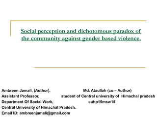 Social perception and dichotomous paradox of
the community against gender based violence.
Ambreen Jamali, (Author). Md. Ataullah (co – Author)
Assistant Professor, student of Central university of Himachal pradesh
Department Of Social Work, cuhp15msw15
Central University of Himachal Pradesh.
Email ID: ambreenjamali@gmail.com
 