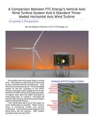 A Comparison Between FTC Energy’s Vertical Axis
     Wind Turbine System And A Standard Three-
         bladed Horizontal Axis Wind Turbine
    A Layman’s Perspective
                          By Joe Shepard, Chairman, C.E.O. FTC Energy, Inc.




    The problem with wind power today is not the           Anatomy of FTC Energy’s Turbine
wind. The problem is with what we’re being told
by the horizontal windmill manufacturers. Look            Curved
at the two wind turbines above. The three-bladed         surfaces
turbine on the left, according to the HAWT             that funnel
industry, intercepts nearly 4 times the wind area        wind into
that the FTC VAWT turbine on the right intercepts.     the turbine
To explain, they claim the HAWT intercepts its
entire swept area - pi * radius^2. This paper will
test that claim using an advanced physics engine
based on Newtonian Physics.                               Vertical
    I will intentionally leave out of this paper as          Axis,
much mathematics as possible. What I want to          Magnetically
show is something simple and quickly                     levitated
understood. I will do this by using images of wind         turbine
being driven into the turbines. With modern
computer power, we can do this.
 