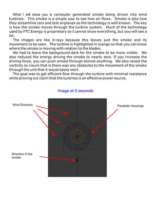 What I will show you is computer generated smoke being driven into wind
turbines. This smoke is a simple way to see how air flows. Smoke is also how
they streamline cars and test airplanes so the technology is well known. The key
is how the smoke moves through the turbine system. Much of the technology
used by FTC Energy is proprietary so I cannot show everything, but you will see a
lot.
   The images are like X-rays because this leaves just the smoke and its
movement to be seen. The turbine is highlighted in orange so that you can know
where the smoke is moving with relation to the blades.
   We had to leave the background dark for the smoke to be more visible. We
also reduced the energy driving the smoke to nearly zero. If you increase the
driving force, you can push smoke through almost anything. We also raised the
vorticity to insure that is there was any obstacles to the movement of the smoke
through the unit that it would easily swirl.
   The goal was to get efficient flow through the turbine with minimal resistance
while proving out claim that the turbines is an effective power source.


                            Image at 0 seconds


  Wind Directors                                               Parabolic Housings




 Direction of the
 smoke
 