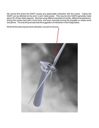 We cannot find where the HAWT causes any appreciable interaction with the smoke. Unless the
HAWT can be affected by the wind, it can’t make power. This may be why HAWTs generally make
about 3% of their rated capacity. We tried using different densities of smoke, different temperatures,
driving the smoke hard with a wind force, and even manually turning the propeller to create some
turbulence. The only thing we saw was the suggestion of interaction in the image below.

We think this area may be some interaction, but we’re not sure.
 