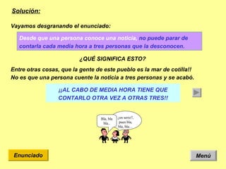 Solución: Menú Enunciado Desde que una persona conoce una noticia,  no puede parar de contarla cada media hora a tres personas que la desconocen.   Vayamos desgranando el enunciado: ¿QUÉ SIGNIFICA ESTO? ¿en serio?, pues bla, bla, bla… Bla, bla bla.. Entre otras cosas, que la gente de este pueblo es la mar de cotilla!! No es que una persona cuente la noticia a tres personas y se acabó.  ¡¡AL CABO DE MEDIA HORA TIENE QUE CONTARLO OTRA VEZ A OTRAS TRES!! 
