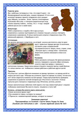 Развитие речи.
Мы с ребятами поговорили о том, что скоро 8 марта – это
Международный женский день, «мамин праздник». И что в этот
весенний праздник принято поздравлять всех женщин:
мам, бабушек, сестренок. Затем прочли стихотворение
И.Косякова «Все она» и поиграли дидактическую игру
«Очень мамочку люблю, потому, что…» А еще каждый
ребенок расска зал о своей маме.
Физкультура.
Ребята упражнялись в ходьбе и беге врассыпную;
упражнялись в умении группироваться в лазании под дугу; учились повторять
упражнение в равновесии. В конце занятия дети играли в подвижные игры «По
ровненькой дорожке», « Воробушки и кот».
Аппликация.
Мы делали красивую салфеточку, на которой учились располагать узор по краю
круга, правильно чередуя фигуры по величине,
составлять узор в определенной
последовательности: вверху, внизу, справа, слева
– большие круги, а между ними – маленькие.
Закрепляли умение намазывать клеем всю
форму.
Рисование.
Ребята рисовали солнышко. Во время рисования
учились передавать в рисунке образ солнышка,
сочетать округлую форму с прямыми и
изогнутыми линиями. Закрепляли умение отжимать лишнюю краску о край баночки.
А в конце занятия все любовались своими работами и работами других детей.
Прогулка.
На улице мы с детьми обратили внимание на одежду прохожих, на одежду детей из
нашего детского сада. В беседе мы уточнили, какая это одежда по сезону, теплая или
нет? Затем закрепили названия частей одежды. Перед прогулкой было проведено
упражнение на развитие мелкой моторики рук «Расстегни и застегни». В конце
прогулки дети поиграли в подвижную игру «Иголочка, ниточка, узелок».
Самым замечательным событием этой недели стал наш совместный досуг с нашими
любимыми мамочками! Вы вместе играли, танцевали и пили чай!
Вопросы , которые Вы можете задать своим детям:
1.Какое наступило время года?
2.Как называется город, в котором ты живешь?
3.Перечисли названия верхней одежды, которую ты знаешь?
Уважаемые родители!
Присоединяйтесь на Facebook к группе Школа Лаудер Эц Хаим
(facebook.com>1621school) и сайт - спутник еврейской школы № 1621
 