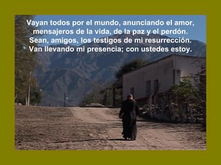 Vayan todos por el mundo, anunciando el amor,
mensajeros de la vida, de la paz y el perdón.
Sean, amigos, los testigos de mi resurrección.
Van llevando mi presencia; con ustedes estoy.
 