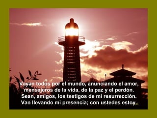 Vayan todos por el mundo, anunciando el amor,
mensajeros de la vida, de la paz y el perdón.
Sean, amigos, los testigos de mi resurrección.
Van llevando mi presencia; con ustedes estoy.
 