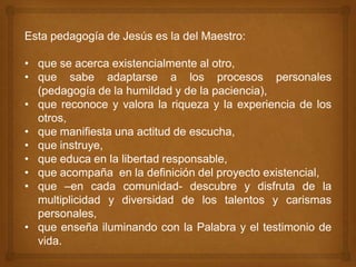 Esta pedagogía de Jesús es la del Maestro:

• que se acerca existencialmente al otro,
• que sabe adaptarse a los procesos personales
  (pedagogía de la humildad y de la paciencia),
• que reconoce y valora la riqueza y la experiencia de los
  otros,
• que manifiesta una actitud de escucha,
• que instruye,
• que educa en la libertad responsable,
• que acompaña en la definición del proyecto existencial,
• que –en cada comunidad- descubre y disfruta de la
  multiplicidad y diversidad de los talentos y carismas
  personales,
• que enseña iluminando con la Palabra y el testimonio de
  vida.
 