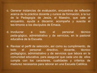 c. Generar instancias de evaluación, encuentros de reflexión
   acerca de la práctica docente y cursos de formación, a la luz
   de la Pedagogía de Jesús, el Maestro, que sale al
   encuentro, ayuda a discernir, acompaña y suscita el
   tes-timonio a los discípulos de Emaús.

d. Involucrar     a     todo     el     personal      técnico
   peda-gógico, administrativo y de servicios, en la pastoral
   educativa de la Escuela.

e. Revisar el perfil de selección, así como su cumplimiento, de
   todo    el     personal      directivo,  docente,    técnico
   pedagógico, administrativo y de servicios que labora en la
   comunidad educativa, para asegurar que cada uno de ellos
   cumpla con los caracteres, cualidades y criterios de
   madurez necesarios para laborar en una Escuela Católica.
 