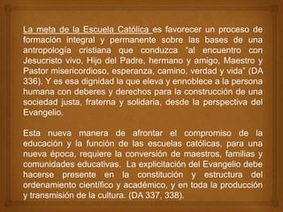La meta de la Escuela Católica es favorecer un proceso de
formación integral y permanente sobre las bases de una
antropología cristiana que conduzca “al encuentro con
Jesucristo vivo, Hijo del Padre, hermano y amigo, Maestro y
Pastor misericordioso, esperanza, camino, verdad y vida” (DA
336). Y es esa dignidad la que eleva y ennoblece a la persona
humana con deberes y derechos para la construcción de una
sociedad justa, fraterna y solidaria, desde la perspectiva del
Evangelio.

Esta nueva manera de afrontar el compromiso de la
educación y la función de las escuelas católicas, para una
nueva época, requiere la conversión de maestros, familias y
comunidades educativas. La explicitación del Evangelio debe
hacerse presente en la constitución y estructura del
ordenamiento científico y académico, y en toda la producción
y transmisión de la cultura. (DA 337, 338).
 