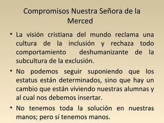 Compromisos Nuestra Señora de la
              Merced
• La visión cristiana del mundo reclama una
  cultura de la inclusión y rechaza todo
  comportamiento        deshumanizante de la
  subcultura de la exclusión.
• No podemos seguir suponiendo que los
  estatus están determinados, sino que hay un
  cambio que están viviendo nuestras alumnas y
  al cual nos debemos insertar.
• No tenemos toda la solución en nuestras
  manos; pero sí tenemos manos.
 