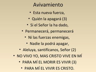 Avivamiento
         • Esta nueva fuerza,
        • Quién la apagará (3)
        • Si el Señor la ha dado,
     • Permanecerá, permanecerá
       • Ni las fuerzas enemigas,
        • Nadie la podrá apagar,
   • Aleluya, santifícanos, Señor (2)
• NO VIVO YO, MAS CRISTO VIVE EN MÍ
   • PARA MÍ EL MORIR ES VIVIR (3)
    • PARA MÍ EL VIVIR ES CRISTO.
 