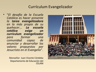 Currículum Evangelizador
• “El desafío de la Escuela
  Católica es hacer presente
  la tarea evangelizadora
  en lo más propio de su
  quehacer... La escuela
  católica      exige      un
  currículum evangelizador
  para       formar       una
  comunidad       capaz    de
  anunciar y desarrollar los
  valores propuestos por
  Jesucristo en el Evangelio".

    Monseñor Juan Vicente Córdoba
    Departamento de Educación del
                           CELAM
 