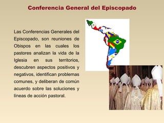Conferencia General del Episcopado



Las Conferencias Generales del
Episcopado, son reuniones de
Obispos     en   las   cuales   los
pastores analizan la vida de la
Iglesia    en    sus    territorios,
descubren aspectos positivos y
negativos, identifican problemas
comunes, y deliberan de común
acuerdo sobre las soluciones y
líneas de acción pastoral.
 