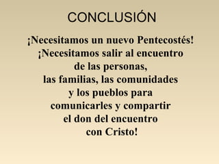 CONCLUSIÓN
¡Necesitamos un nuevo Pentecostés!
  ¡Necesitamos salir al encuentro
           de las personas,
   las familias, las comunidades
         y los pueblos para
     comunicarles y compartir
        el don del encuentro
             con Cristo!
 