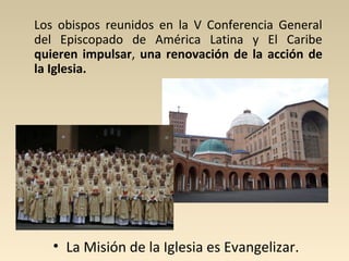 Los obispos reunidos en la V Conferencia General
del Episcopado de América Latina y El Caribe
quieren impulsar, una renovación de la acción de
la Iglesia.




   • La Misión de la Iglesia es Evangelizar.
 