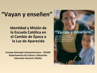 “Vayan y enseñen”
     Identidad y Misión de
     la Escuela Católica en
     el Cambio de Época a
      la Luz de Aparecida

 Consejo Episcopal Latinoamericano – CELAM
    Departamento de Cultura y Educación
         Educación General y Media
 