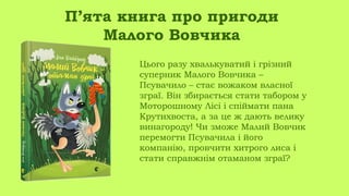 Цього разу хвалькуватий і грізний
суперник Малого Вовчика –
Псувачило – стає вожаком власної
зграї. Він збирається стати табором у
Моторошному Лісі і спіймати пана
Крутихвоста, а за це ж дають велику
винагороду! Чи зможе Малий Вовчик
перемогти Псувачила і його
компанію, провчити хитрого лиса і
стати справжнім отаманом зграї?
П’ята книга про пригоди
Малого Вовчика
 