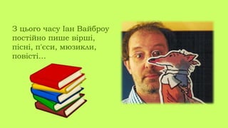 З цього часу Іан Вайброу
постійно пише вірші,
пісні, п'єси, мюзикли,
повісті…
 