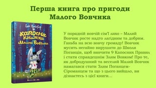 У порядній вовчій сім’ї лихо – Малий
Вовчик росте надто лагідним та добрим.
Ганьба на всю вовчу громаду! Вовчик
мусить негайно вирушати до Школи
Поганців, щоб вивчити 9 Капосних Правил
і стати справдешнім Злим Вовком! Про те,
як добродушний та веселий Малий Вовчик
намагався стати Злим Поганцем-
Сіроманцем та що з цього вийшло, ви
дізнаєтесь з цієї книги…
Перша книга про пригоди
Малого Вовчика
 