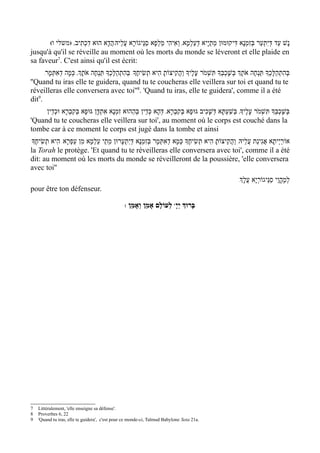 (‫נָשׁ עַד דּיִתְעַר בְּזִמְנָא דִּיקוּמוּן מֵתַי ָיא דְעַלְמָא' וְאִיהִי מַלְפָא סַנֵּיגוֹרָא עֲלֵיהּ/הֲדָא הוּא דִכְתִיב' )משלי ו‬
                                                                                                                      ְ
jusqu'à qu'il se réveille au moment où les morts du monde se léveront et elle plaide en
sa faveur7. C'est ainsi qu'il est écrit:
      /‫בּהִתְהַלֶּכְָך תַּנְחֶה אֹתְָך בְּשָׁכְבְָּך תִּשְׁמ ֹר עָלֶיָך והֲקִיצוֹתָ הִיא תְשִׂיחֶָך/ בּהִתְהַלֶּכְָך תַּנְחֶה אֹתְָך' כְּמָה דְאִתּמָר‬
          ְ                                       ְ                          ַ                                                        ְ
''Quand tu iras elle te guidera, quand tu te coucheras elle veillera sur toi et quand tu te
réveilleras elle conversera avec toi''8. 'Quand tu iras, elle te guidera', comme il a été
dit9.
     ‫בּשָׁכְבְָּך תִּשְׁמ ֹר עָלֶיָך' בְּשׁעְתָּא דְּשָׁכִיב גּוּפָא בְּקִבְרָא' דּהָא כְּדֵין בּהַהוּא זִמְנָא אִתְדָּן גּוּפָא בְּקִבְרָא וּכְדֵין‬
                                                  ְ           ְ                                ַ                             ְ
'Quand tu te coucheras elle veillera sur toi', au moment où le corps est couché dans la
tombe car à ce moment le corps est jugé dans la tombe et ainsi
‫אוֹרַי ְיתָא אֲגִינַת עֲלֵיהּ/ והֲקִיצוֹתָ הִיא תְשִׂיחֶָך כְּמָא דְאִתְּמָר בְּזִמְנָא דּיִתְעָרוּן מֵתֵי עַלְמָא מִן עַפְרָא/ הִיא תְשִׂיחֶָך‬
                                                   ְ                                                   ַ
la Torah le protège. 'Et quand tu te réveilleras elle conversera avec toi', comme il a été
dit: au moment où les morts du monde se réveilleront de la poussière, 'elle conversera
avec toi''
                                                                                                            /‫למֶהֱוֵי סַנֵּיגוֹרְי ָא עֲלְָך‬
                                                                                                                                         ְ
pour être ton défenseur.

                                                 : ‫ לְעוֹלָם אָמֵן וְאָמֵן‬wָ‫בָּרוְּך יְי‬




7   Littéralement, 'elle enseigne sa défense'.
8   Proverbes 6, 22
9   'Quand tu iras, elle te guidera', c'est pour ce monde-ci, Talmud Babylone Sota 21a.
 